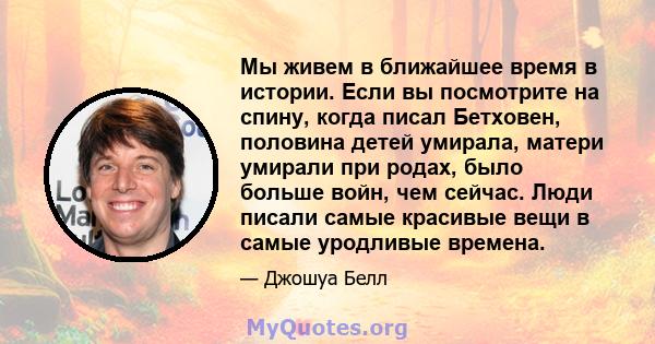 Мы живем в ближайшее время в истории. Если вы посмотрите на спину, когда писал Бетховен, половина детей умирала, матери умирали при родах, было больше войн, чем сейчас. Люди писали самые красивые вещи в самые уродливые