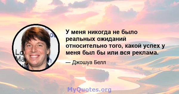 У меня никогда не было реальных ожиданий относительно того, какой успех у меня был бы или вся реклама.