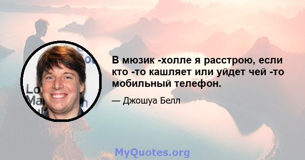 В мюзик -холле я расстрою, если кто -то кашляет или уйдет чей -то мобильный телефон.