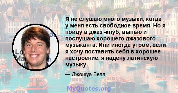 Я не слушаю много музыки, когда у меня есть свободное время. Но я пойду в джаз -клуб, выпью и послушаю хорошего джазового музыканта. Или иногда утром, если я хочу поставить себя в хорошее настроение, я надену латинскую