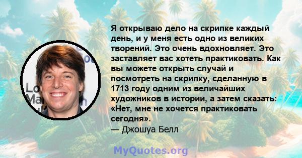 Я открываю дело на скрипке каждый день, и у меня есть одно из великих творений. Это очень вдохновляет. Это заставляет вас хотеть практиковать. Как вы можете открыть случай и посмотреть на скрипку, сделанную в 1713 году