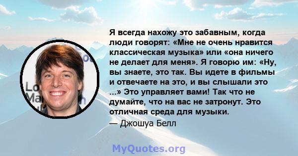 Я всегда нахожу это забавным, когда люди говорят: «Мне не очень нравится классическая музыка» или «она ничего не делает для меня». Я говорю им: «Ну, вы знаете, это так. Вы идете в фильмы и отвечаете на это, и вы слышали 