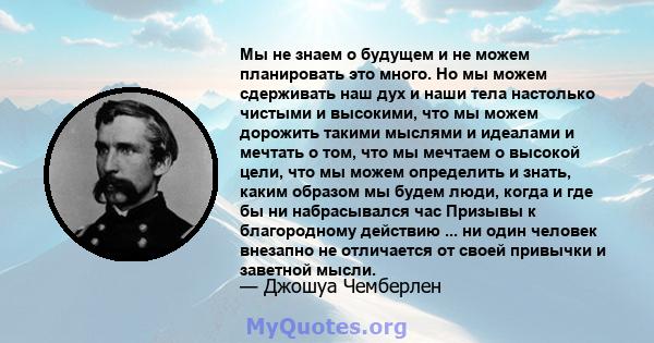 Мы не знаем о будущем и не можем планировать это много. Но мы можем сдерживать наш дух и наши тела настолько чистыми и высокими, что мы можем дорожить такими мыслями и идеалами и мечтать о том, что мы мечтаем о высокой