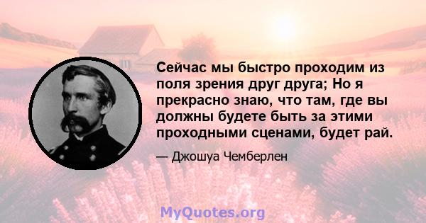 Сейчас мы быстро проходим из поля зрения друг друга; Но я прекрасно знаю, что там, где вы должны будете быть за этими проходными сценами, будет рай.