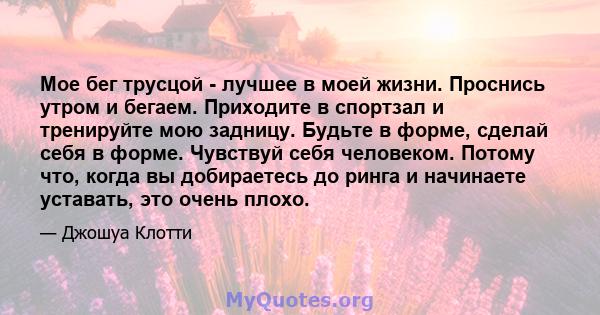 Мое бег трусцой - лучшее в моей жизни. Проснись утром и бегаем. Приходите в спортзал и тренируйте мою задницу. Будьте в форме, сделай себя в форме. Чувствуй себя человеком. Потому что, когда вы добираетесь до ринга и