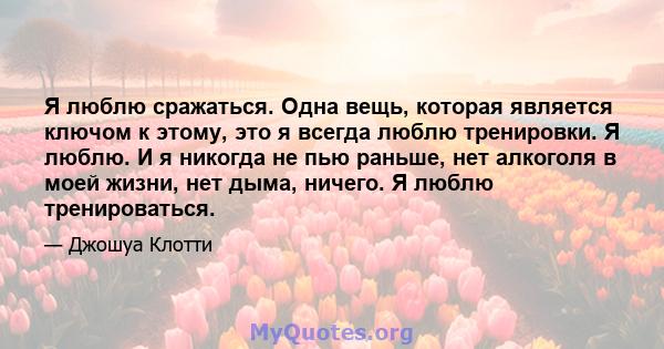 Я люблю сражаться. Одна вещь, которая является ключом к этому, это я всегда люблю тренировки. Я люблю. И я никогда не пью раньше, нет алкоголя в моей жизни, нет дыма, ничего. Я люблю тренироваться.