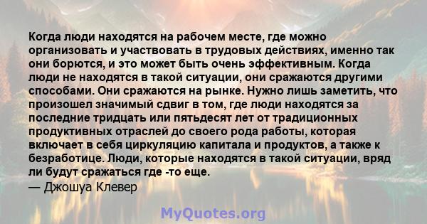 Когда люди находятся на рабочем месте, где можно организовать и участвовать в трудовых действиях, именно так они борются, и это может быть очень эффективным. Когда люди не находятся в такой ситуации, они сражаются