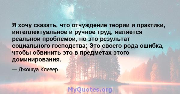 Я хочу сказать, что отчуждение теории и практики, интеллектуальное и ручное труд, является реальной проблемой, но это результат социального господства; Это своего рода ошибка, чтобы обвинить это в предметах этого