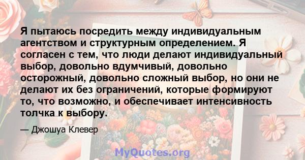 Я пытаюсь посредить между индивидуальным агентством и структурным определением. Я согласен с тем, что люди делают индивидуальный выбор, довольно вдумчивый, довольно осторожный, довольно сложный выбор, но они не делают