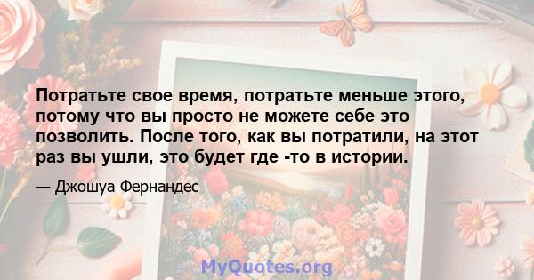 Потратьте свое время, потратьте меньше этого, потому что вы просто не можете себе это позволить. После того, как вы потратили, на этот раз вы ушли, это будет где -то в истории.