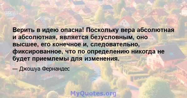 Верить в идею опасна! Поскольку вера абсолютная и абсолютная, является безусловным, оно высшее, его конечное и, следовательно, фиксированное, что по определению никогда не будет приемлемы для изменения.