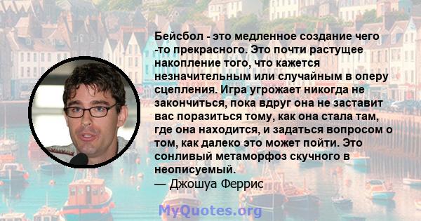 Бейсбол - это медленное создание чего -то прекрасного. Это почти растущее накопление того, что кажется незначительным или случайным в оперу сцепления. Игра угрожает никогда не закончиться, пока вдруг она не заставит вас 