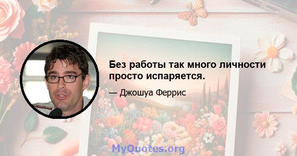 Без работы так много личности просто испаряется.