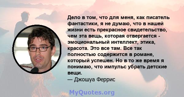 Дело в том, что для меня, как писатель фантастики, я не думаю, что в нашей жизни есть прекрасное свидетельство, чем эта вещь, которая отвергается - эмоциональный интеллект, этика, красота. Это все там. Все так полностью 