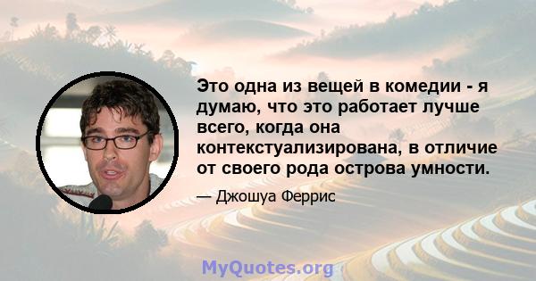 Это одна из вещей в комедии - я думаю, что это работает лучше всего, когда она контекстуализирована, в отличие от своего рода острова умности.