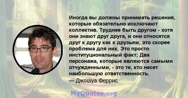 Иногда вы должны принимать решения, которые обязательно исключают коллектив. Труднее быть другом - хотя они знают друг друга, и они относятся друг к другу как к друзьям, это скорее проблема для них. Это просто