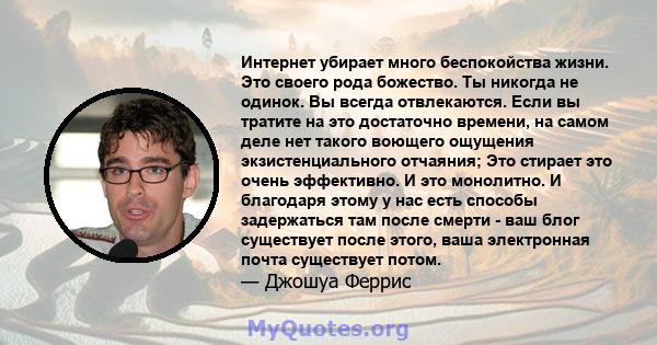 Интернет убирает много беспокойства жизни. Это своего рода божество. Ты никогда не одинок. Вы всегда отвлекаются. Если вы тратите на это достаточно времени, на самом деле нет такого воющего ощущения экзистенциального