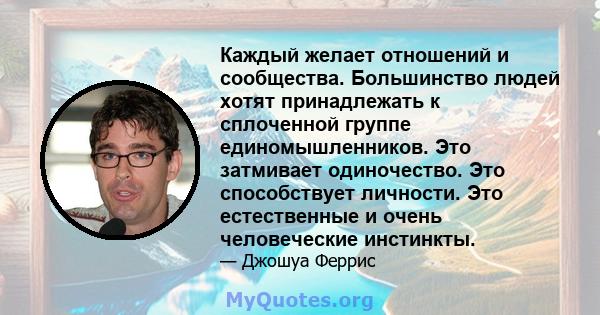 Каждый желает отношений и сообщества. Большинство людей хотят принадлежать к сплоченной группе единомышленников. Это затмивает одиночество. Это способствует личности. Это естественные и очень человеческие инстинкты.