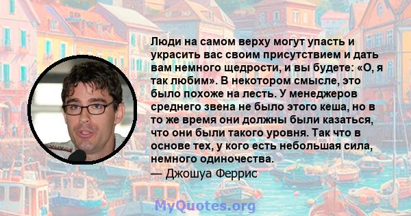 Люди на самом верху могут упасть и украсить вас своим присутствием и дать вам немного щедрости, и вы будете: «О, я так любим». В некотором смысле, это было похоже на лесть. У менеджеров среднего звена не было этого