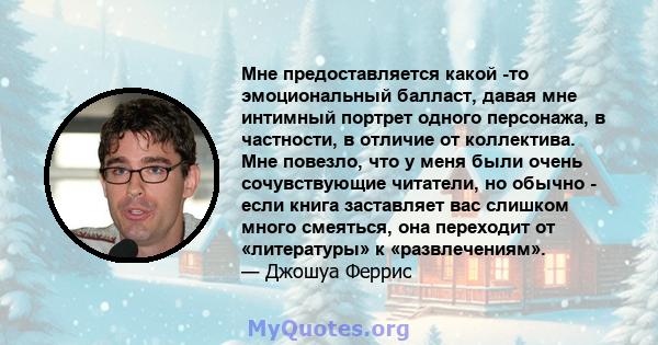 Мне предоставляется какой -то эмоциональный балласт, давая мне интимный портрет одного персонажа, в частности, в отличие от коллектива. Мне повезло, что у меня были очень сочувствующие читатели, но обычно - если книга