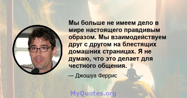 Мы больше не имеем дело в мире настоящего правдивым образом. Мы взаимодействуем друг с другом на блестящих домашних страницах. Я не думаю, что это делает для честного общения.