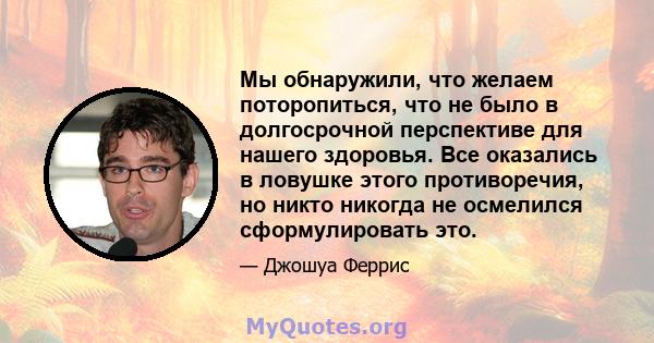 Мы обнаружили, что желаем поторопиться, что не было в долгосрочной перспективе для нашего здоровья. Все оказались в ловушке этого противоречия, но никто никогда не осмелился сформулировать это.