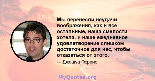 Мы перенесли неудачи воображения, как и все остальные, наша смелости хотела, и наше ежедневное удовлетворение слишком достаточное для нас, чтобы отказаться от этого.