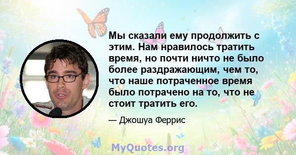 Мы сказали ему продолжить с этим. Нам нравилось тратить время, но почти ничто не было более раздражающим, чем то, что наше потраченное время было потрачено на то, что не стоит тратить его.