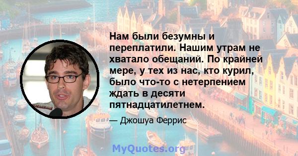 Нам были безумны и переплатили. Нашим утрам не хватало обещаний. По крайней мере, у тех из нас, кто курил, было что-то с нетерпением ждать в десяти пятнадцатилетнем.