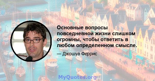 Основные вопросы повседневной жизни слишком огромны, чтобы ответить в любом определенном смысле.