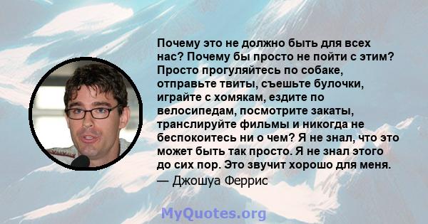 Почему это не должно быть для всех нас? Почему бы просто не пойти с этим? Просто прогуляйтесь по собаке, отправьте твиты, съешьте булочки, играйте с хомякам, ездите по велосипедам, посмотрите закаты, транслируйте фильмы 