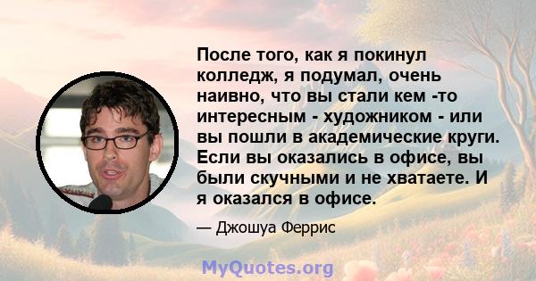 После того, как я покинул колледж, я подумал, очень наивно, что вы стали кем -то интересным - художником - или вы пошли в академические круги. Если вы оказались в офисе, вы были скучными и не хватаете. И я оказался в