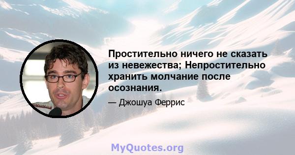 Простительно ничего не сказать из невежества; Непростительно хранить молчание после осознания.