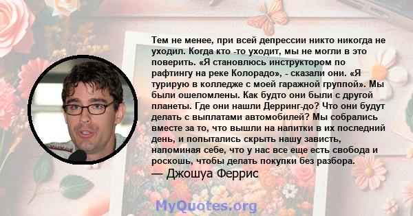 Тем не менее, при всей депрессии никто никогда не уходил. Когда кто -то уходит, мы не могли в это поверить. «Я становлюсь инструктором по рафтингу на реке Колорадо», - сказали они. «Я турирую в колледже с моей гаражной