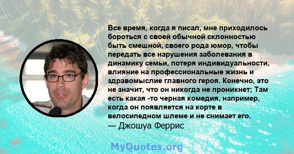 Все время, когда я писал, мне приходилось бороться с своей обычной склонностью быть смешной, своего рода юмор, чтобы передать все нарушения заболевания в динамику семьи, потеря индивидуальности, влияние на