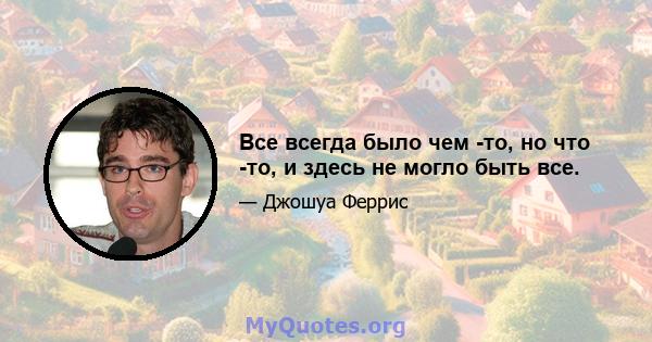 Все всегда было чем -то, но что -то, и здесь не могло быть все.