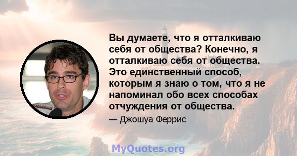 Вы думаете, что я отталкиваю себя от общества? Конечно, я отталкиваю себя от общества. Это единственный способ, которым я знаю о том, что я не напоминал обо всех способах отчуждения от общества.