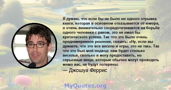 Я думаю, что если бы не было ни одного отрывка книги, которая в основном отказывается от юмора, и очень внимательно сосредотачивается на борьбе одного человека с раком, это не имел бы критического успеха. Так что это