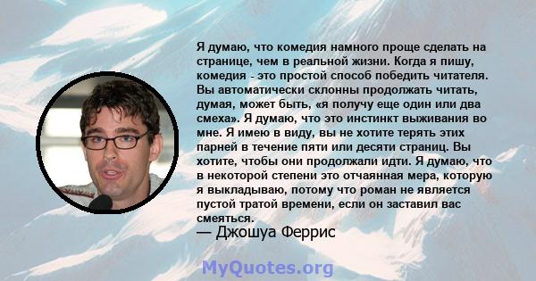 Я думаю, что комедия намного проще сделать на странице, чем в реальной жизни. Когда я пишу, комедия - это простой способ победить читателя. Вы автоматически склонны продолжать читать, думая, может быть, «я получу еще