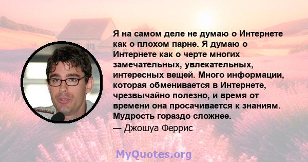 Я на самом деле не думаю о Интернете как о плохом парне. Я думаю о Интернете как о черте многих замечательных, увлекательных, интересных вещей. Много информации, которая обменивается в Интернете, чрезвычайно полезно, и