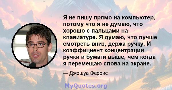 Я не пишу прямо на компьютер, потому что я не думаю, что хорошо с пальцами на клавиатуре. Я думаю, что лучше смотреть вниз, держа ручку. И коэффициент концентрации ручки и бумаги выше, чем когда я перемещаю слова на