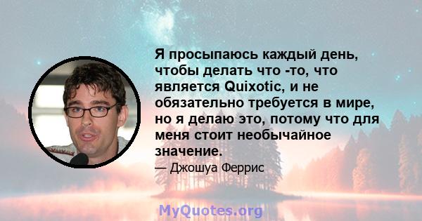 Я просыпаюсь каждый день, чтобы делать что -то, что является Quixotic, и не обязательно требуется в мире, но я делаю это, потому что для меня стоит необычайное значение.