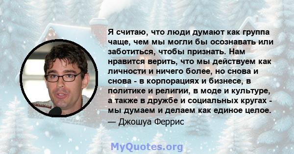 Я считаю, что люди думают как группа чаще, чем мы могли бы осознавать или заботиться, чтобы признать. Нам нравится верить, что мы действуем как личности и ничего более, но снова и снова - в корпорациях и бизнесе, в