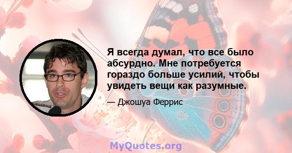 Я всегда думал, что все было абсурдно. Мне потребуется гораздо больше усилий, чтобы увидеть вещи как разумные.