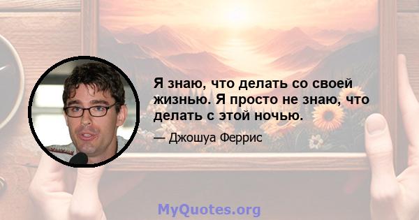 Я знаю, что делать со своей жизнью. Я просто не знаю, что делать с этой ночью.