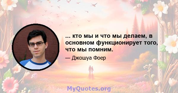 ... кто мы и что мы делаем, в основном функционирует того, что мы помним.