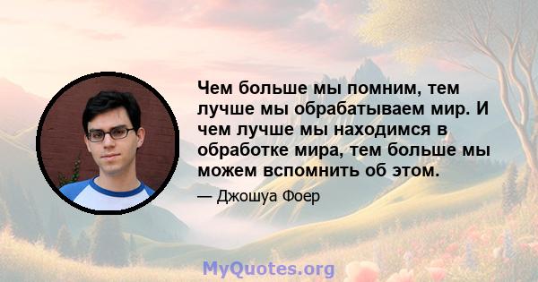 Чем больше мы помним, тем лучше мы обрабатываем мир. И чем лучше мы находимся в обработке мира, тем больше мы можем вспомнить об этом.