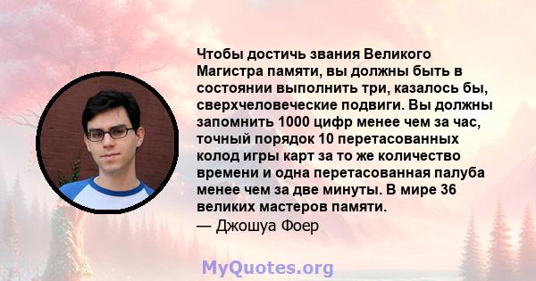 Чтобы достичь звания Великого Магистра памяти, вы должны быть в состоянии выполнить три, казалось бы, сверхчеловеческие подвиги. Вы должны запомнить 1000 цифр менее чем за час, точный порядок 10 перетасованных колод