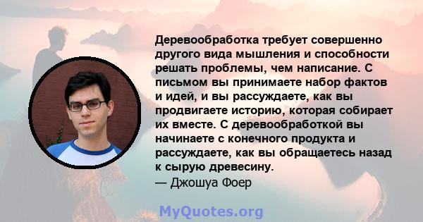 Деревообработка требует совершенно другого вида мышления и способности решать проблемы, чем написание. С письмом вы принимаете набор фактов и идей, и вы рассуждаете, как вы продвигаете историю, которая собирает их