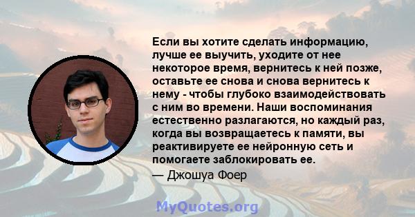 Если вы хотите сделать информацию, лучше ее выучить, уходите от нее некоторое время, вернитесь к ней позже, оставьте ее снова и снова вернитесь к нему - чтобы глубоко взаимодействовать с ним во времени. Наши